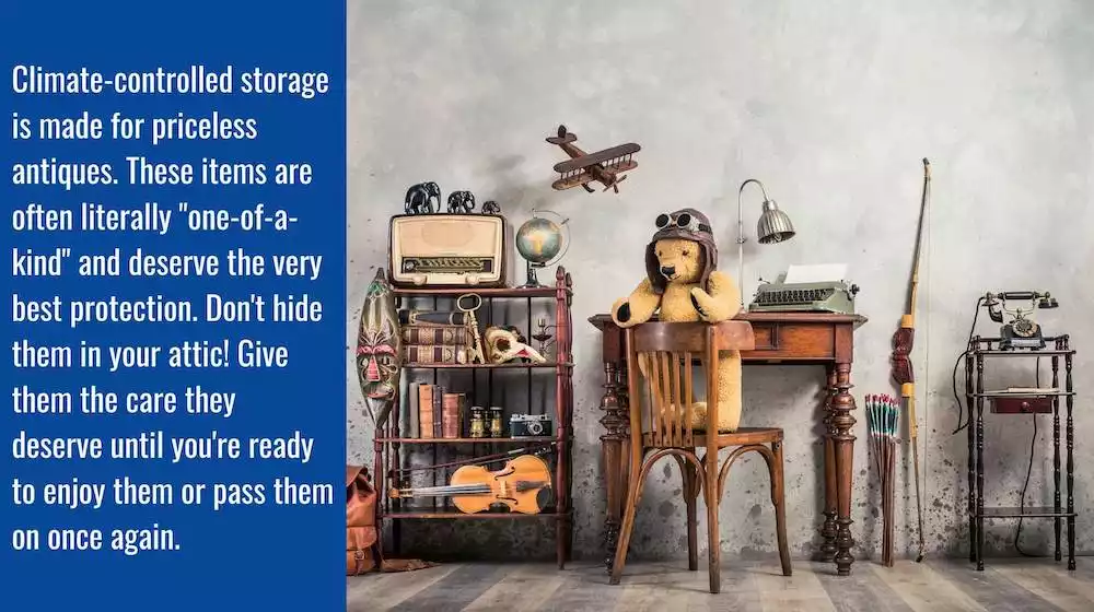 A collection of antiques with the caption: Climate-controlled storage is made for priceless antiques. These items are often literally "one of a kind" and deserve the very best of protection. Don't hide them in your attic! Give them they care they deserve.