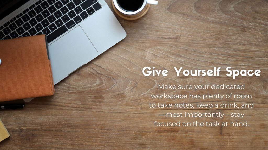 Laptop keyboard with the following text: Give Yourself Space. Make sure your dedicated workspace has plenty of room to take notes, keep a drink, and—most importantly—stay focused on the task at hand.